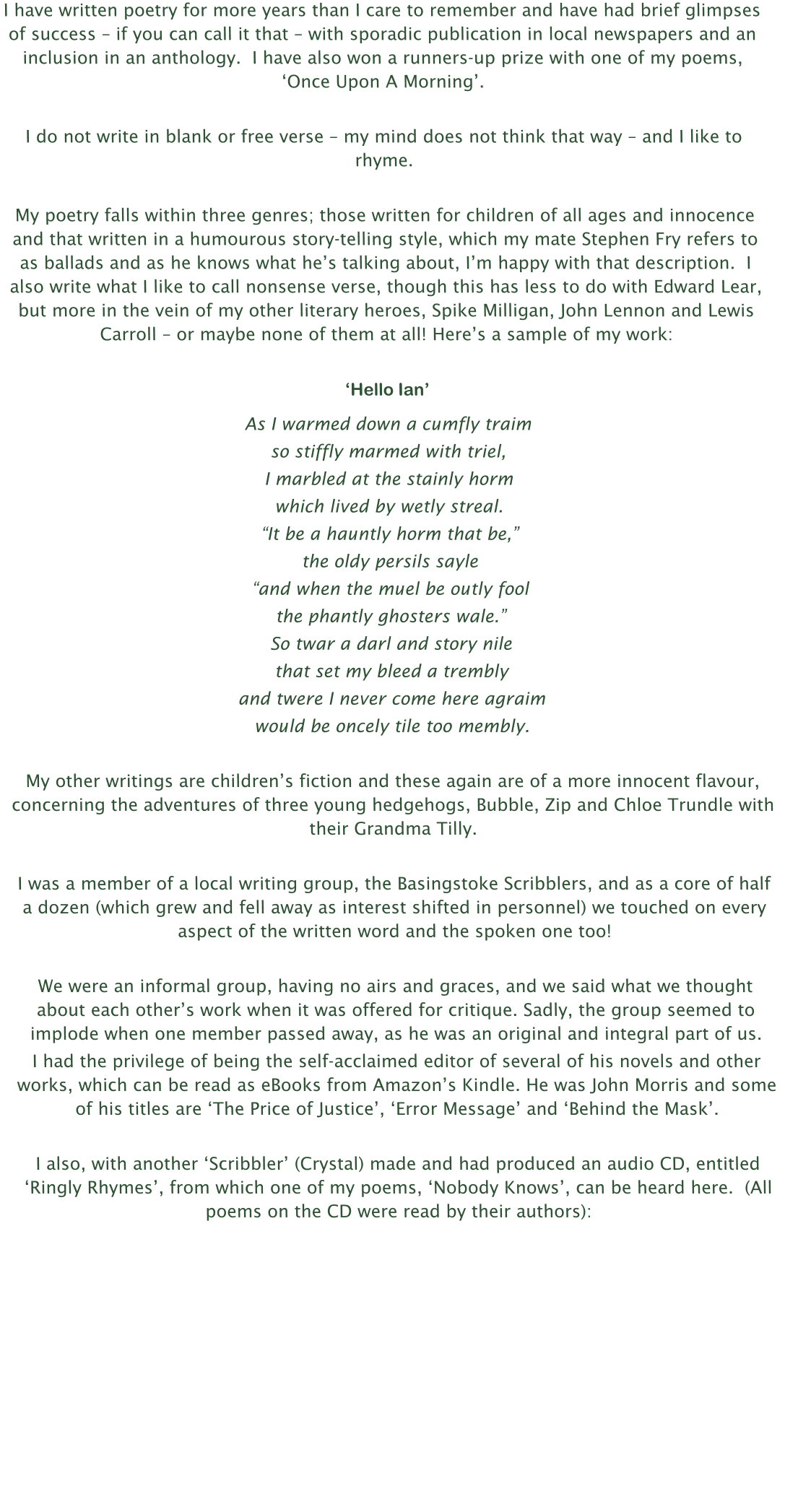 I have written poetry for more years than I care to remember and have had brief glimpses of success – if you can call it that – with sporadic publication in local newspapers and an inclusion in an anthology.  I have also won a runners-up prize with one of my poems, ‘Once Upon A Morning’.  I do not write in blank or free verse – my mind does not think that way – and I like to rhyme.  My poetry falls within three genres; those written for children of all ages and innocence and that written in a humourous story-telling style, which my mate Stephen Fry refers to as ballads and as he knows what he’s talking about, I’m happy with that description.  I also write what I like to call nonsense verse, though this has less to do with Edward Lear, but more in the vein of my other literary heroes, Spike Milligan, John Lennon and Lewis Carroll – or maybe none of them at all! Here’s a sample of my work:  ‘Hello Ian’ As I warmed down a cumfly traim so stiffly marmed with triel, I marbled at the stainly horm which lived by wetly streal. “It be a hauntly horm that be,” the oldy persils sayle “and when the muel be outly fool the phantly ghosters wale.” So twar a darl and story nile that set my bleed a trembly  and twere I never come here agraim would be oncely tile too membly.  My other writings are children’s fiction and these again are of a more innocent flavour, concerning the adventures of three young hedgehogs, Bubble, Zip and Chloe Trundle with their Grandma Tilly.  I was a member of a local writing group, the Basingstoke Scribblers, and as a core of half a dozen (which grew and fell away as interest shifted in personnel) we touched on every aspect of the written word and the spoken one too!  We were an informal group, having no airs and graces, and we said what we thought about each other’s work when it was offered for critique. Sadly, the group seemed to implode when one member passed away, as he was an original and integral part of us. I had the privilege of being the self-acclaimed editor of several of his novels and other works, which can be read as eBooks from Amazon’s Kindle. He was John Morris and some of his titles are ‘The Price of Justice’, ‘Error Message’ and ‘Behind the Mask’.  I also, with another ‘Scribbler’ (Crystal) made and had produced an audio CD, entitled ‘Ringly Rhymes’, from which one of my poems, ‘Nobody Knows’, can be heard here.  (All poems on the CD were read by their authors):